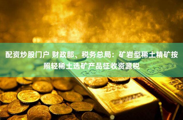 配资炒股门户 财政部、税务总局：矿岩型稀土精矿按照轻稀土选矿产品征收资源税