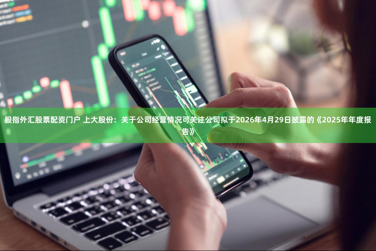 股指外汇股票配资门户 上大股份：关于公司经营情况可关注公司拟于2026年4月29日披露的《2025年年度报告》