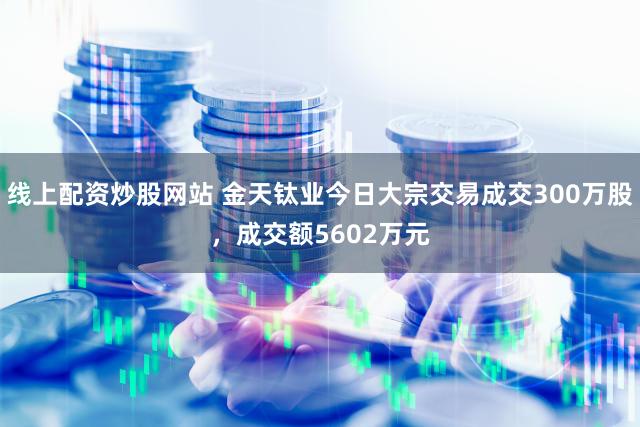 线上配资炒股网站 金天钛业今日大宗交易成交300万股，成交额5602万元