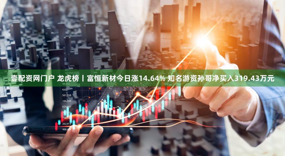 壹配资网门户 龙虎榜丨富恒新材今日涨14.64% 知名游资孙哥净买入319.43万元