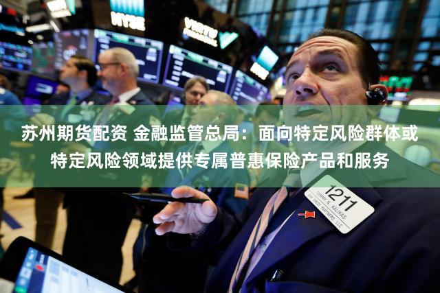 苏州期货配资 金融监管总局：面向特定风险群体或特定风险领域提供专属普惠保险产品和服务