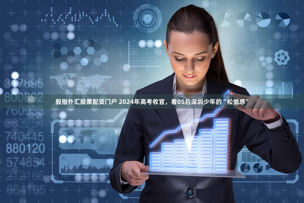 股指外汇股票配资门户 2024年高考收官,看05后深圳少年的“松弛感”