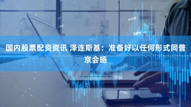 国内股票配资资讯 泽连斯基:准备好以任何形式同普京会晤