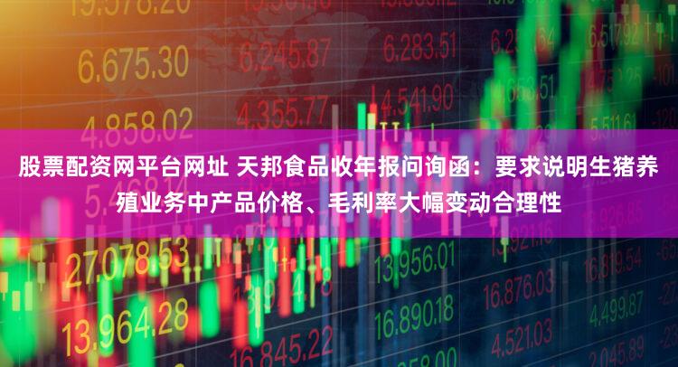 股票配资网平台网址 天邦食品收年报问询函：要求说明生猪养殖业务中产品价格、毛利率大幅变动合理性