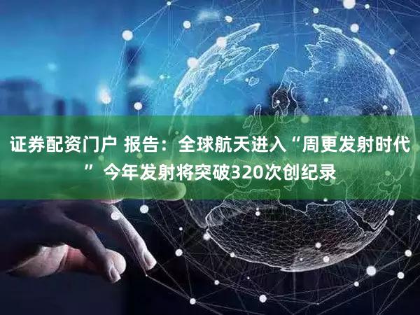 证券配资门户 报告：全球航天进入“周更发射时代” 今年发射将突破320次创纪录