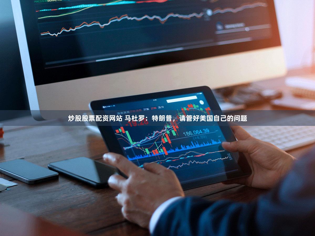炒股股票配资网站 马杜罗：特朗普，请管好美国自己的问题