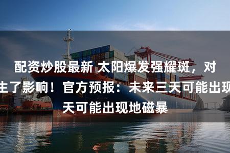 配资炒股最新 太阳爆发强耀斑，对我国产生了影响！官方预报：未来三天可能出现地磁暴