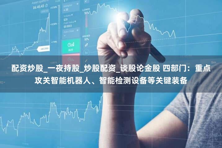 配资炒股_一夜持股_炒股配资_谈股论金股 四部门：重点攻关智能机器人、智能检测设备等关键装备