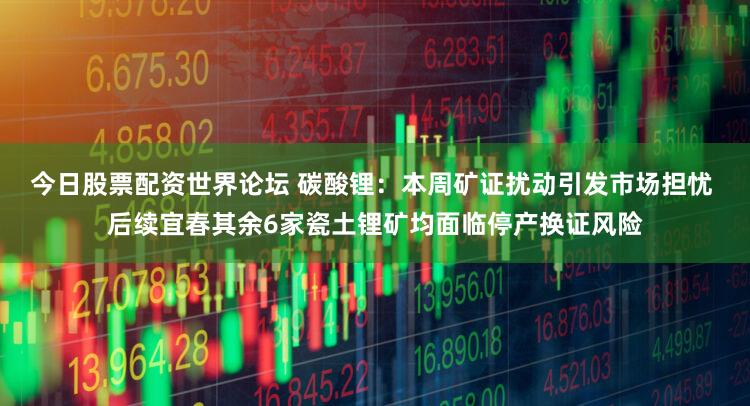 今日股票配资世界论坛 碳酸锂：本周矿证扰动引发市场担忧 后续宜春其余6家瓷土锂矿均面临停产换证风险