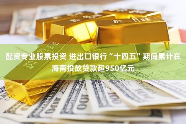 配资专业股票投资 进出口银行“十四五”期间累计在海南投放贷款超950亿元
