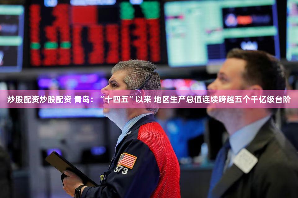 炒股配资炒股配资 青岛：“十四五”以来 地区生产总值连续跨越五个千亿级台阶