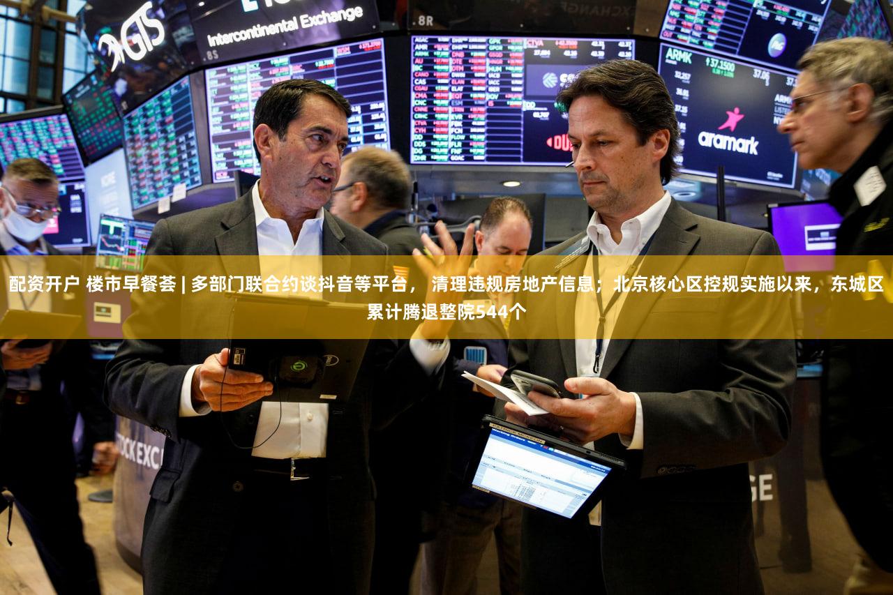 配资开户 楼市早餐荟 | 多部门联合约谈抖音等平台， 清理违规房地产信息；北京核心区控规实施以来，东城区累计腾退整院544个
