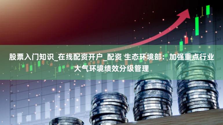 股票入门知识_在线配资开户_配资 生态环境部：加强重点行业大气环境绩效分级管理