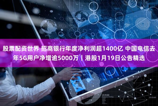 股票配资世界 招商银行年度净利润超1400亿 中国电信去年5G用户净增逾5000万｜港股1月19日公告精选