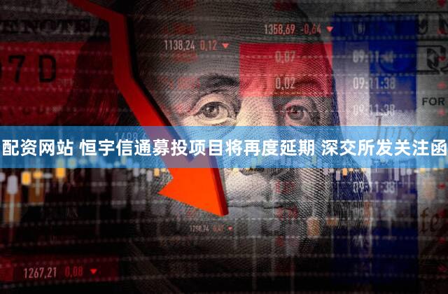 配资网站 恒宇信通募投项目将再度延期 深交所发关注函