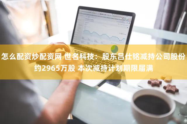 怎么配资炒配资网 世名科技：股东吕仕铭减持公司股份约2965万股 本次减持计划期限届满