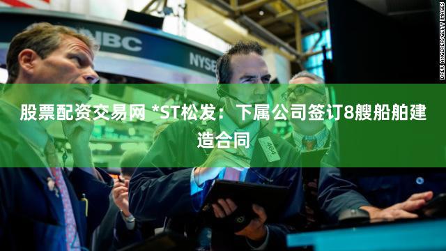 股票配资交易网 *ST松发：下属公司签订8艘船舶建造合同