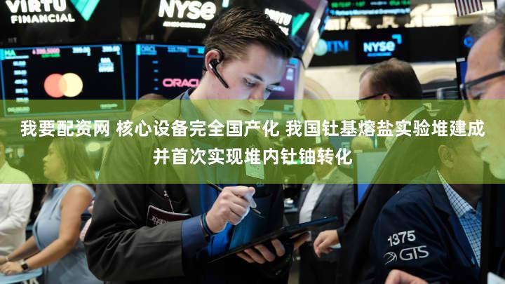 我要配资网 核心设备完全国产化 我国钍基熔盐实验堆建成并首次实现堆内钍铀转化