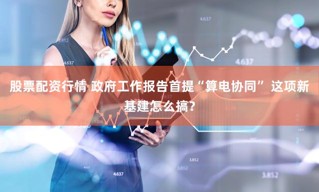 股票配资行情 政府工作报告首提“算电协同” 这项新基建怎么搞？
