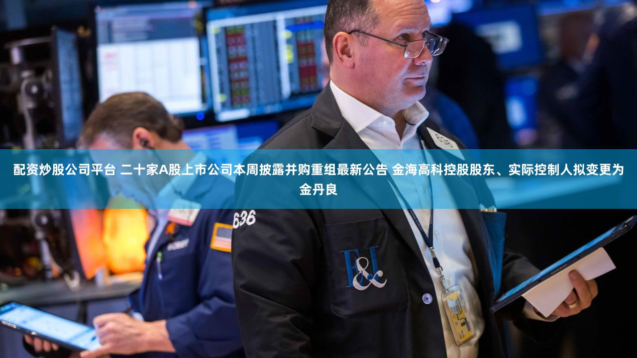 配资炒股公司平台 二十家A股上市公司本周披露并购重组最新公告 金海高科控股股东、实际控制人拟变更为金丹良