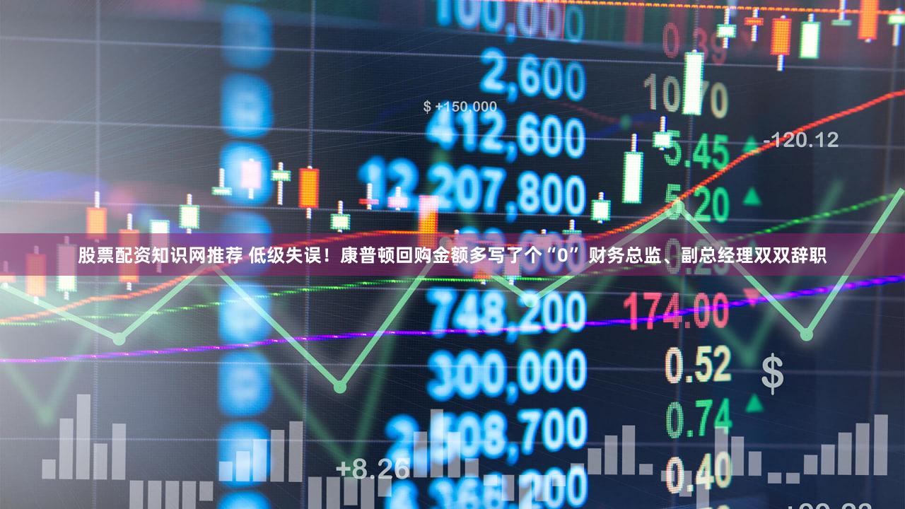 股票配资知识网推荐 低级失误！康普顿回购金额多写了个“0” 财务总监、副总经理双双辞职