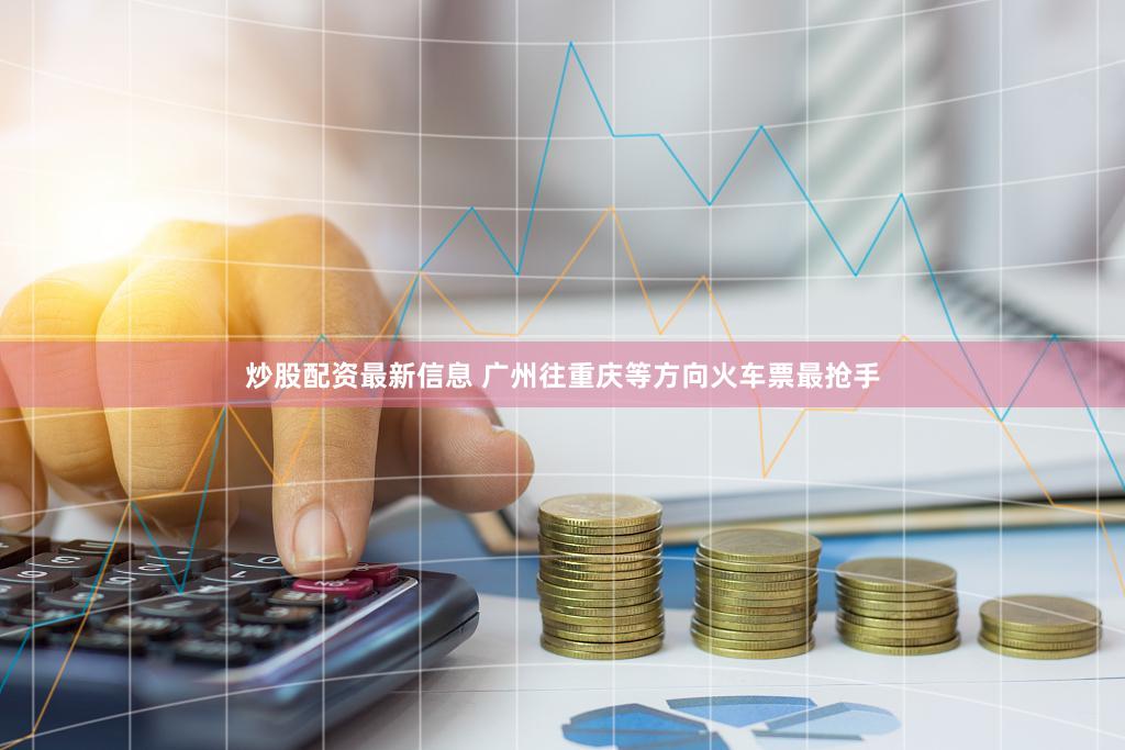 炒股配资最新信息 广州往重庆等方向火车票最抢手